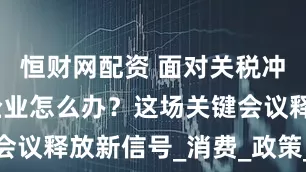 恒财网配资 面对关税冲击，外贸企业怎么办？这场关键会议释放新信号_消费_政策_服务业