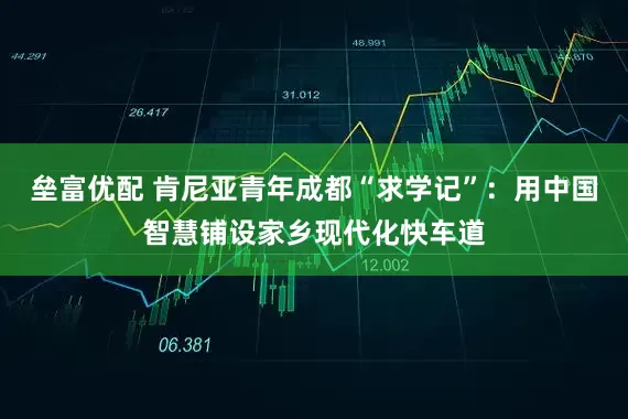 垒富优配 肯尼亚青年成都“求学记”：用中国智慧铺设家乡现代化快车道