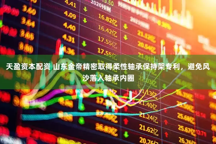 天盈资本配资 山东金帝精密取得柔性轴承保持架专利，避免风沙落入轴承内圈