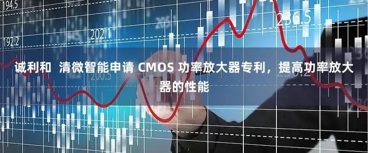 诚利和  清微智能申请 CMOS 功率放大器专利，提高功率放大器的性能