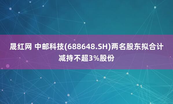 晟红网 中邮科技(688648.SH)两名股东拟合计减持不超3%股份