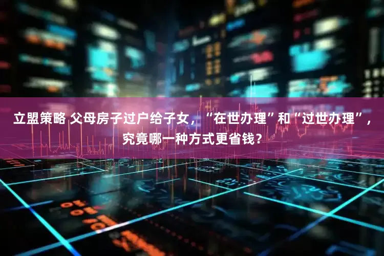 立盟策略 父母房子过户给子女，“在世办理”和“过世办理”，究竟哪一种方式更省钱？