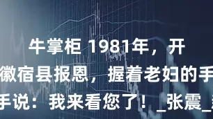 牛掌柜 1981年，开国中将来安徽宿县报恩，握着老妇的手说：我来看您了！_张震_新四军_将军