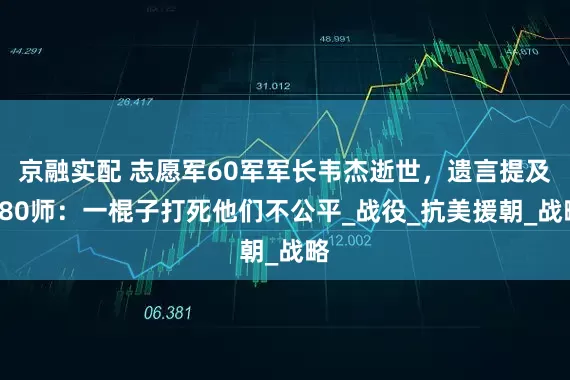 京融实配 志愿军60军军长韦杰逝世，遗言提及180师：一棍子打死他们不公平_战役_抗美援朝_战略