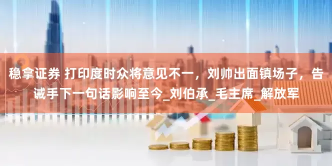 稳拿证券 打印度时众将意见不一，刘帅出面镇场子，告诫手下一句话影响至今_刘伯承_毛主席_解放军