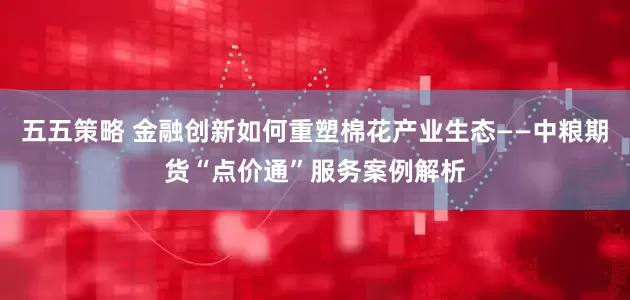 五五策略 金融创新如何重塑棉花产业生态——中粮期货“点价通”服务案例解析