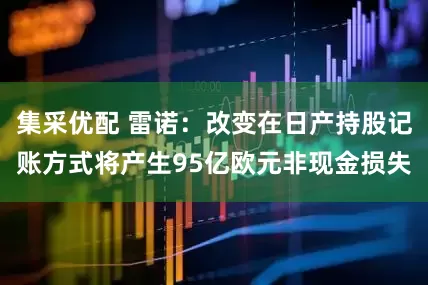 集采优配 雷诺：改变在日产持股记账方式将产生95亿欧元非现金损失