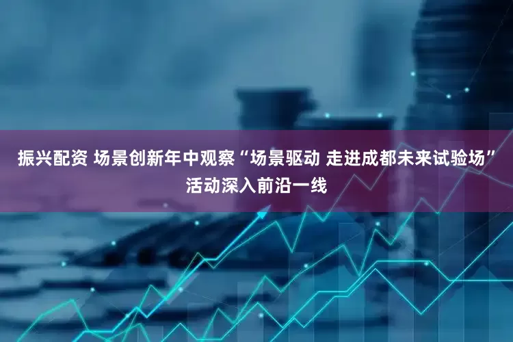 振兴配资 场景创新年中观察“场景驱动 走进成都未来试验场”活动深入前沿一线