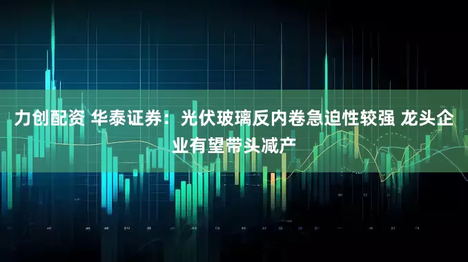 力创配资 华泰证券：光伏玻璃反内卷急迫性较强 龙头企业有望带头减产