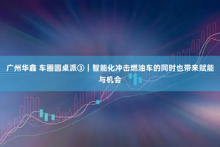 广州华鑫 车圈圆桌派③｜智能化冲击燃油车的同时也带来赋能与机会