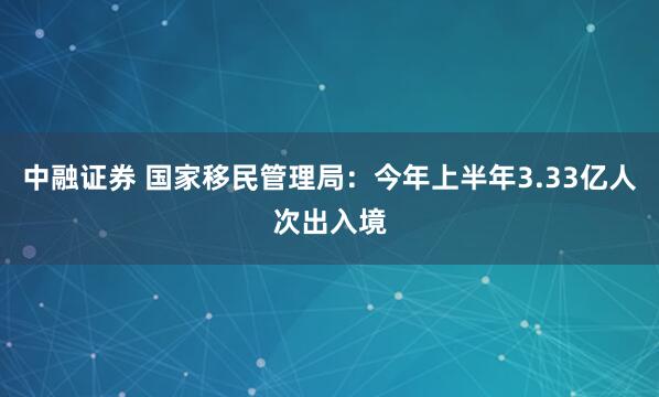 中融证券 国家移民管理局：今年上半年3.33亿人次出入境