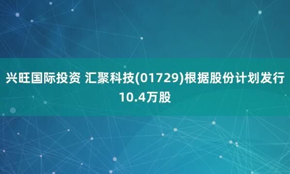 兴旺国际投资 汇聚科技(01729)根据股份计划发行10.4万股