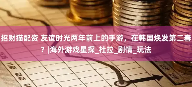 招财猫配资 友谊时光两年前上的手游，在韩国焕发第二春？|海外游戏星探_杜拉_剧情_玩法