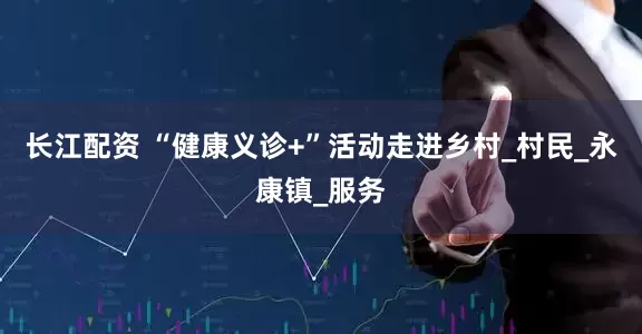 长江配资 “健康义诊+”活动走进乡村_村民_永康镇_服务