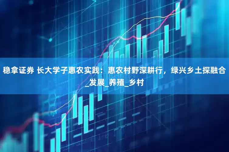 稳拿证券 长大学子惠农实践：惠农村野深耕行，绿兴乡土探融合_发展_养殖_乡村