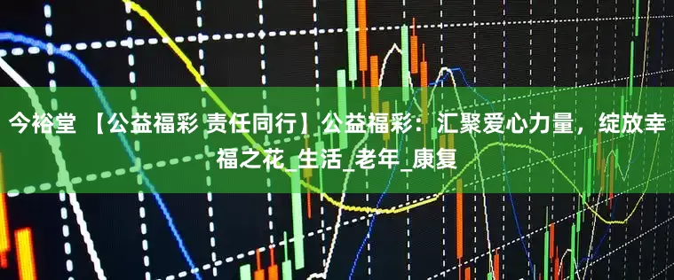 今裕堂 【公益福彩 责任同行】公益福彩：汇聚爱心力量，绽放幸福之花_生活_老年_康复