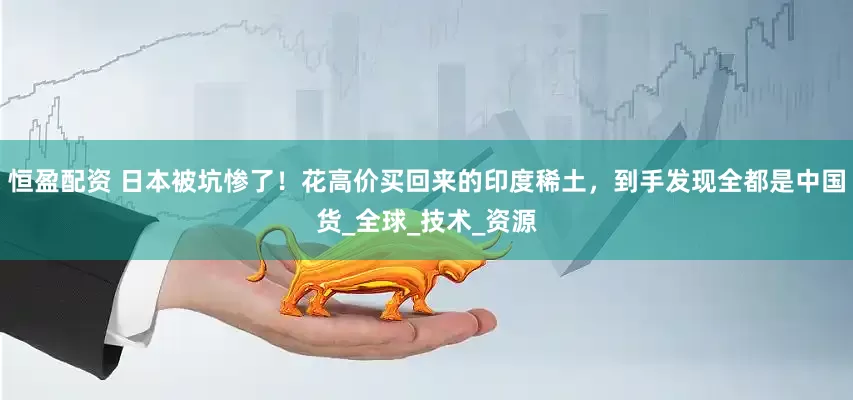 恒盈配资 日本被坑惨了！花高价买回来的印度稀土，到手发现全都是中国货_全球_技术_资源