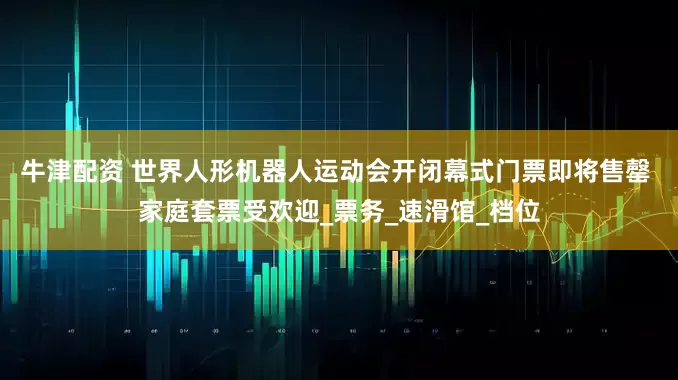 牛津配资 世界人形机器人运动会开闭幕式门票即将售罄 家庭套票受欢迎_票务_速滑馆_档位