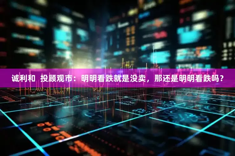 诚利和  投顾观市：明明看跌就是没卖，那还是明明看跌吗？