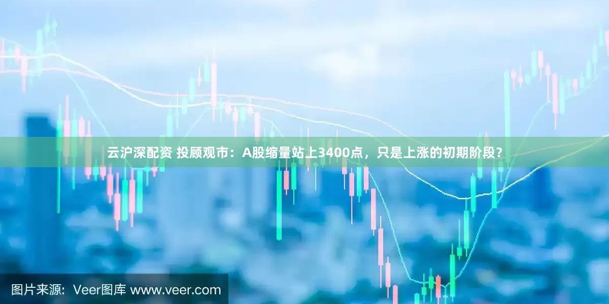 云沪深配资 投顾观市：A股缩量站上3400点，只是上涨的初期阶段？