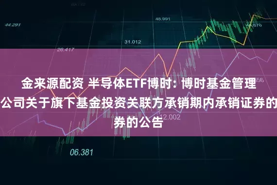 金来源配资 半导体ETF博时: 博时基金管理有限公司关于旗下基金投资关联方承销期内承销证券的公告
