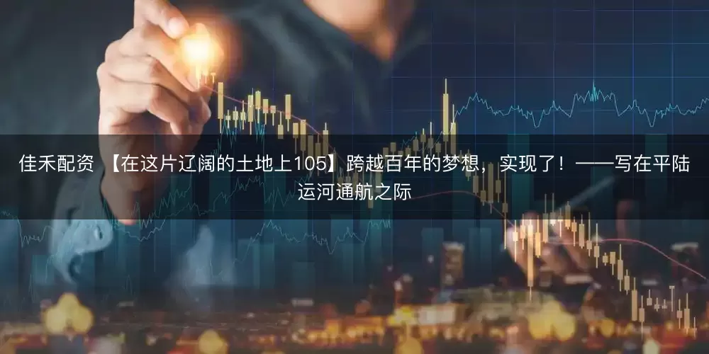 佳禾配资 【在这片辽阔的土地上105】跨越百年的梦想,实现了!——写在平陆运河通航之际